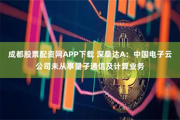 成都股票配资网APP下载 深桑达A：中国电子云公司未从事量子通信及计算业务