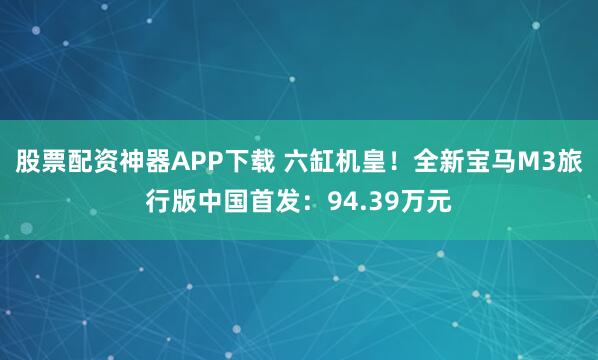 股票配资神器APP下载 六缸机皇！全新宝马M3旅行版中国首发：94.39万元