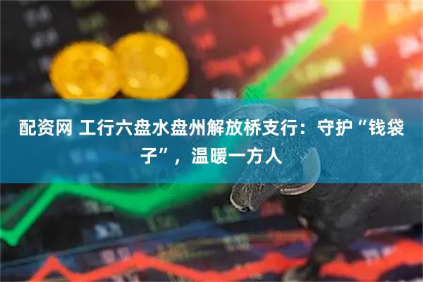 配资网 工行六盘水盘州解放桥支行：守护“钱袋子”，温暖一方人