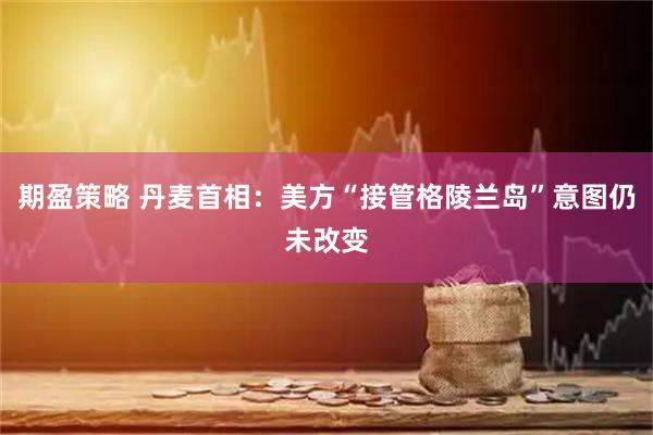 期盈策略 丹麦首相：美方“接管格陵兰岛”意图仍未改变