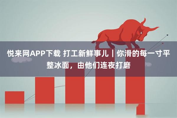 悦来网APP下载 打工新鲜事儿|你滑的每一寸平整冰面,由他们连夜打磨