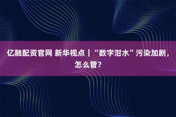 亿融配资官网 新华视点｜“数字泔水”污染加剧，怎么管？