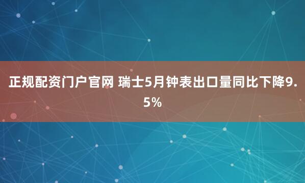 正规配资门户官网 瑞士5月钟表出口量同比下降9.5%