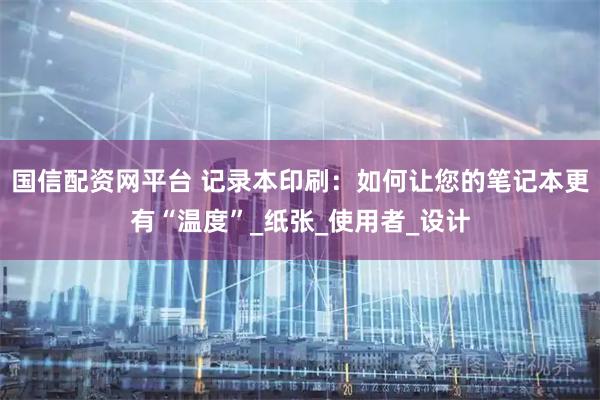 国信配资网平台 记录本印刷：如何让您的笔记本更有“温度”_纸张_使用者_设计