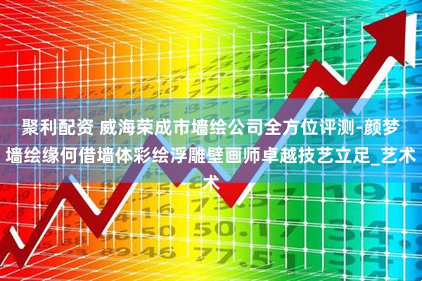 聚利配资 威海荣成市墙绘公司全方位评测-颜梦墙绘缘何借墙体彩绘浮雕壁画师卓越技艺立足_艺术