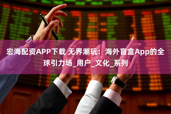 宏海配资APP下载 无界潮玩：海外盲盒App的全球引力场_用户_文化_系列