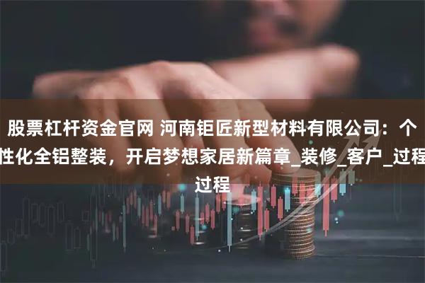 股票杠杆资金官网 河南钜匠新型材料有限公司：个性化全铝整装，开启梦想家居新篇章_装修_客户_过程