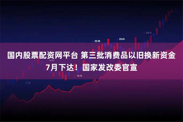 国内股票配资网平台 第三批消费品以旧换新资金7月下达！国家发改委官宣