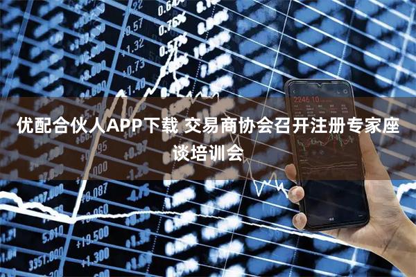 优配合伙人APP下载 交易商协会召开注册专家座谈培训会