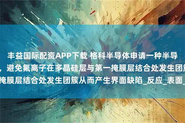 丰益国际配资APP下载 格科半导体申请一种半导体器件及其形成方法专利，避免氟离子在多晶硅层与第一掩膜层结合处发生团簇从而产生界面缺陷_反应_表面_显示