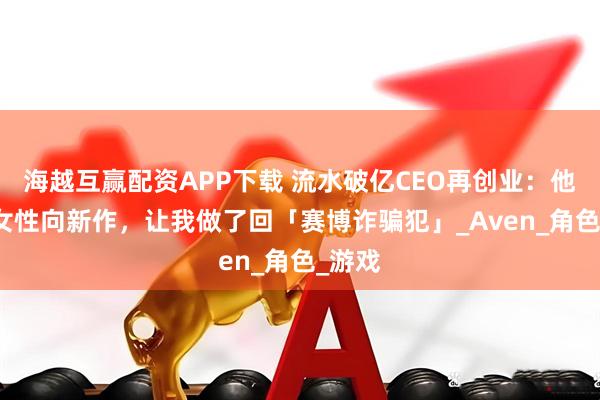 海越互赢配资APP下载 流水破亿CEO再创业：他的AI女性向新作，让我做了回「赛博诈骗犯」_Aven_角色_游戏