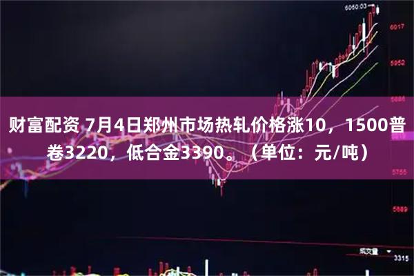 财富配资 7月4日郑州市场热轧价格涨10，1500普卷3220，低合金3390。（单位：元/吨）