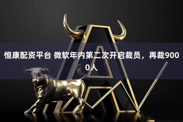 恒康配资平台 微软年内第二次开启裁员，再裁9000人