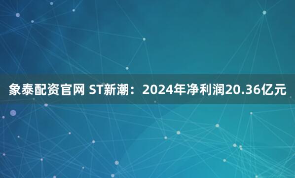 象泰配资官网 ST新潮：2024年净利润20.36亿元