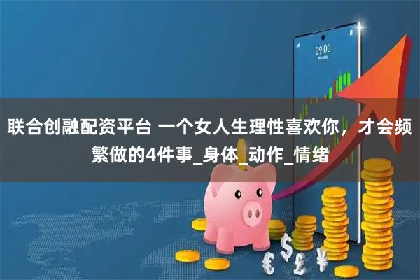 联合创融配资平台 一个女人生理性喜欢你,才会频繁做的4件事_身体_动作_情绪