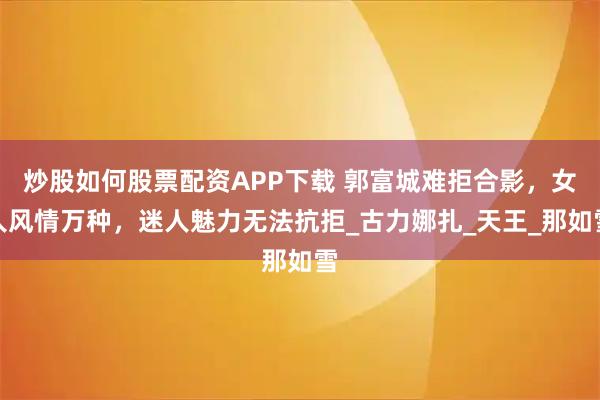 炒股如何股票配资APP下载 郭富城难拒合影，女人风情万种，迷人魅力无法抗拒_古力娜扎_天王_那如雪