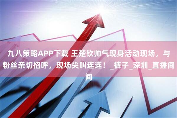 九八策略APP下载 王楚钦帅气现身活动现场，与粉丝亲切招呼，现场尖叫连连！_裤子_深圳_直播间