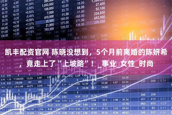 凯丰配资官网 陈晓没想到,5个月前离婚的陈妍希,竟走上了“上坡路”!_事业_女性_时尚