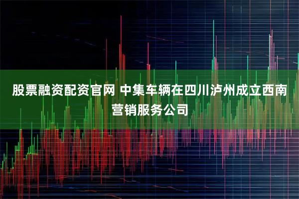 股票融资配资官网 中集车辆在四川泸州成立西南营销服务公司