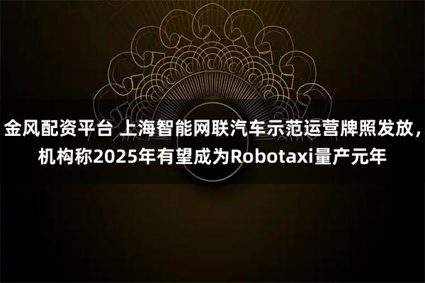 金风配资平台 上海智能网联汽车示范运营牌照发放，机构称2025年有望成为Robotaxi量产元年