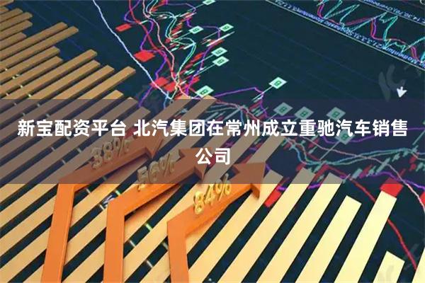 新宝配资平台 北汽集团在常州成立重驰汽车销售公司