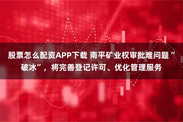 股票怎么配资APP下载 南平矿业权审批难问题“破冰”，将完善登记许可、优化管理服务