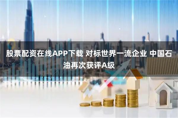 股票配资在线APP下载 对标世界一流企业 中国石油再次获评A级