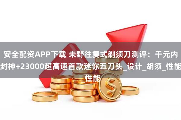 安全配资APP下载 未野往复式剃须刀测评：千元内封神+23000超高速首款迷你五刀头_设计_胡须_性能