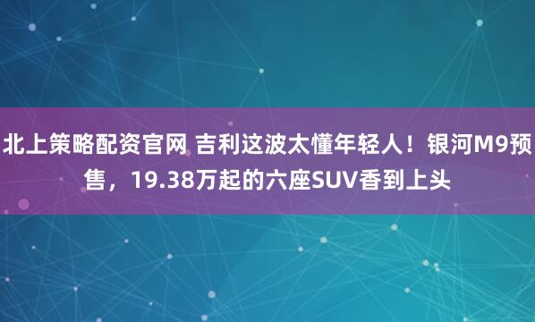 北上策略配资官网 吉利这波太懂年轻人！银河M9预售，19.38万起的六座SUV香到上头