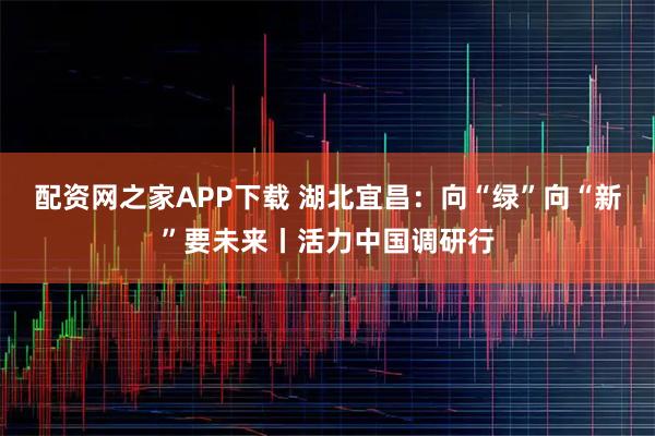 配资网之家APP下载 湖北宜昌：向“绿”向“新”要未来丨活力中国调研行