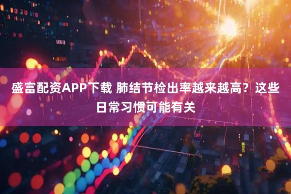 盛富配资APP下载 肺结节检出率越来越高？这些日常习惯可能有关