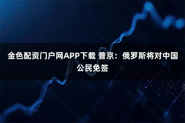 金色配资门户网APP下载 普京：俄罗斯将对中国公民免签