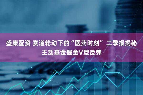 盛康配资 赛道轮动下的“医药时刻” 二季报揭秘主动基金掘金V型反弹